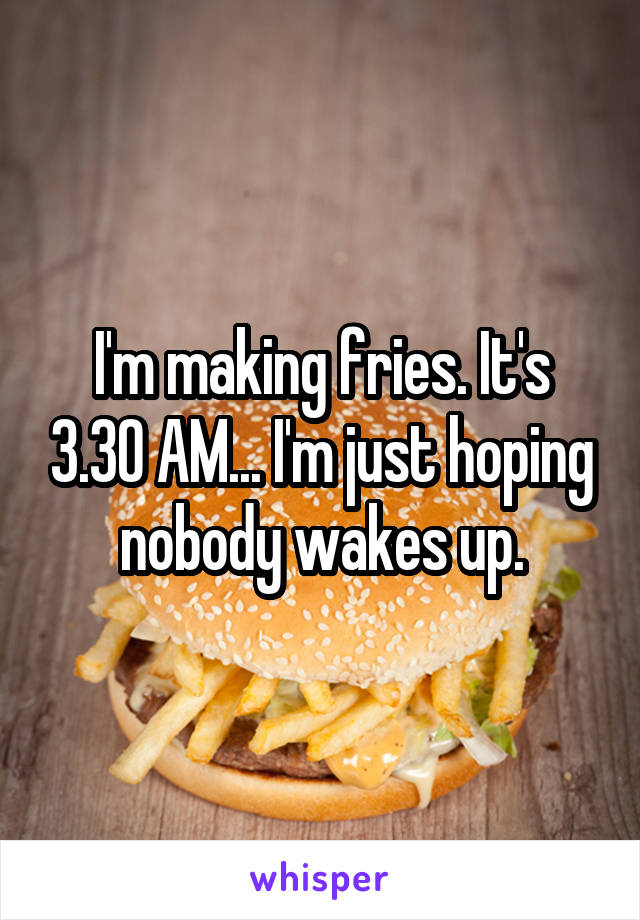 I'm making fries. It's 3.30 AM... I'm just hoping nobody wakes up.