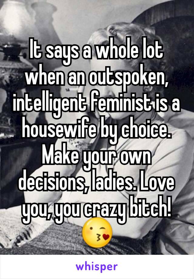 It says a whole lot when an outspoken, intelligent feminist is a housewife by choice. Make your own decisions, ladies. Love you, you crazy bitch!
😘