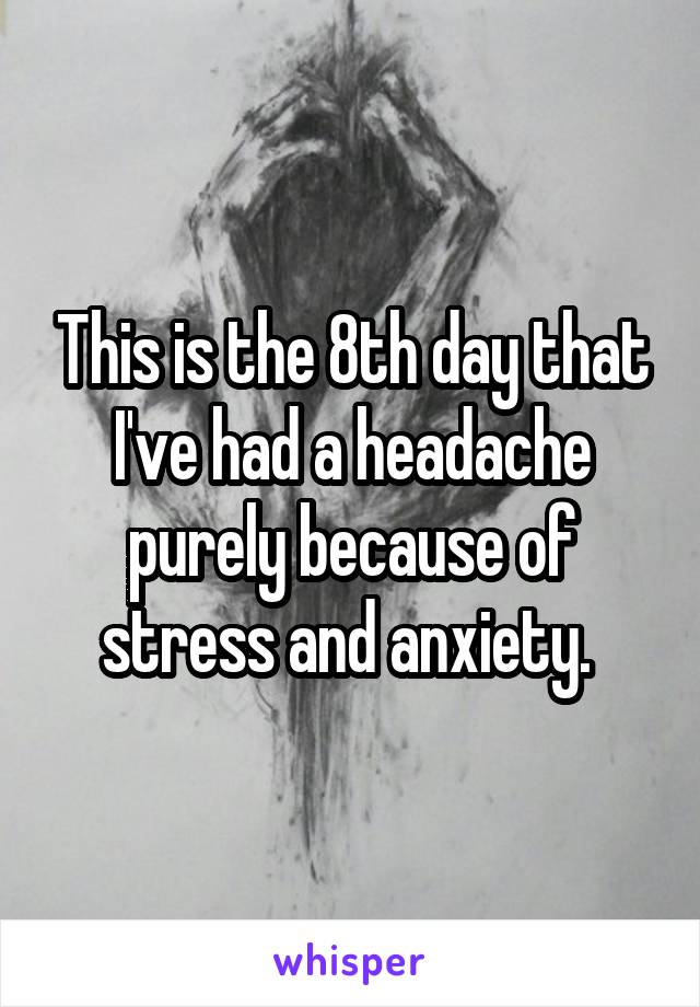 This is the 8th day that I've had a headache purely because of stress and anxiety. 