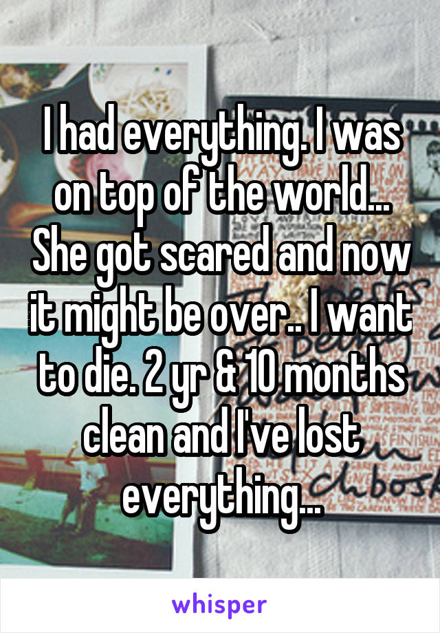 I had everything. I was on top of the world... She got scared and now it might be over.. I want to die. 2 yr & 10 months clean and I've lost everything...