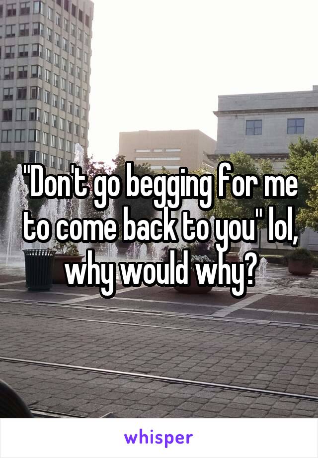 "Don't go begging for me to come back to you" lol, why would why?