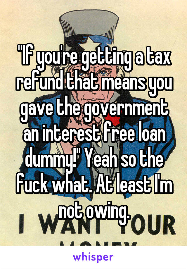 "If you're getting a tax refund that means you gave the government an interest free loan dummy!" Yeah so the fuck what. At least I'm not owing.
