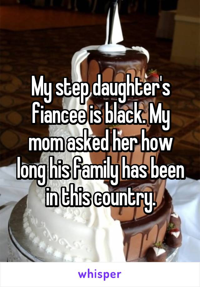 My step daughter's fiancee is black. My mom asked her how long his family has been in this country.