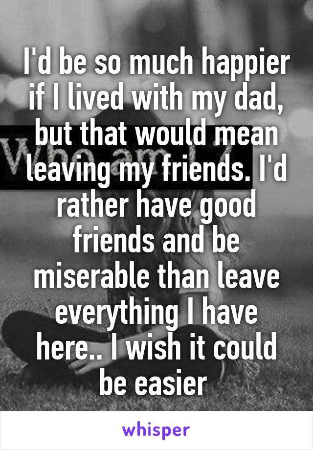 I'd be so much happier if I lived with my dad, but that would mean leaving my friends. I'd rather have good friends and be miserable than leave everything I have here.. I wish it could be easier 