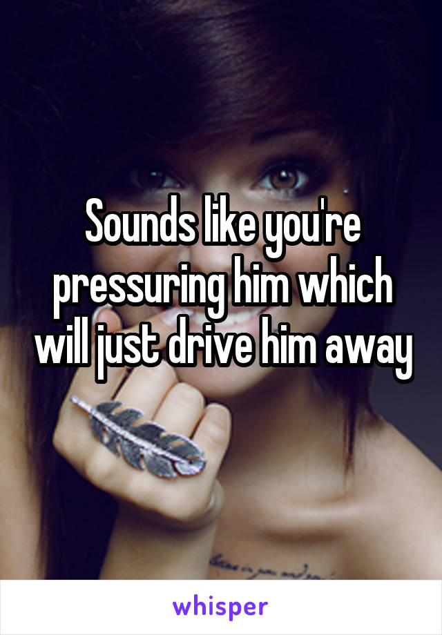 Sounds like you're pressuring him which will just drive him away 