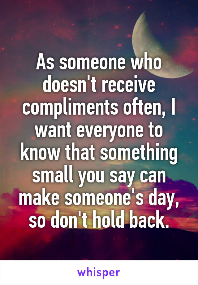 As someone who doesn't receive compliments often, I want everyone to know that something small you say can make someone's day, so don't hold back.