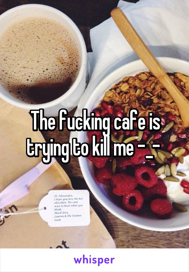 The fucking cafe is trying to kill me -_- 