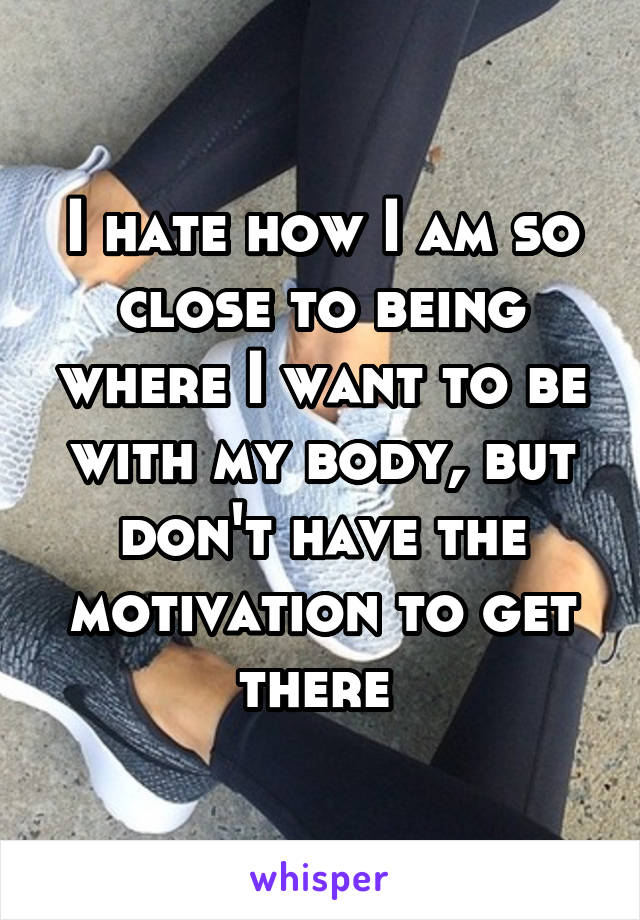 I hate how I am so close to being where I want to be with my body, but don't have the motivation to get there 
