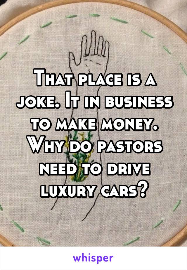 That place is a joke. It in business to make money. Why do pastors need to drive luxury cars?