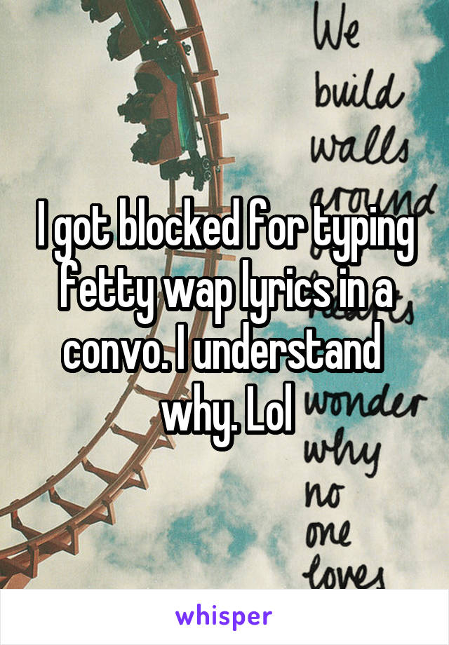 I got blocked for typing fetty wap lyrics in a convo. I understand  why. Lol