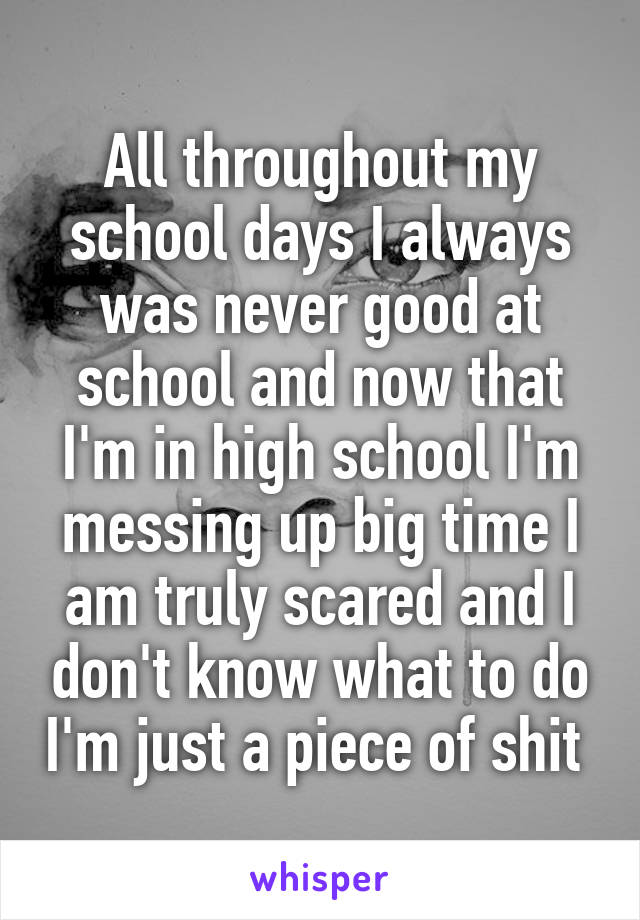 All throughout my school days I always was never good at school and now that I'm in high school I'm messing up big time I am truly scared and I don't know what to do I'm just a piece of shit 