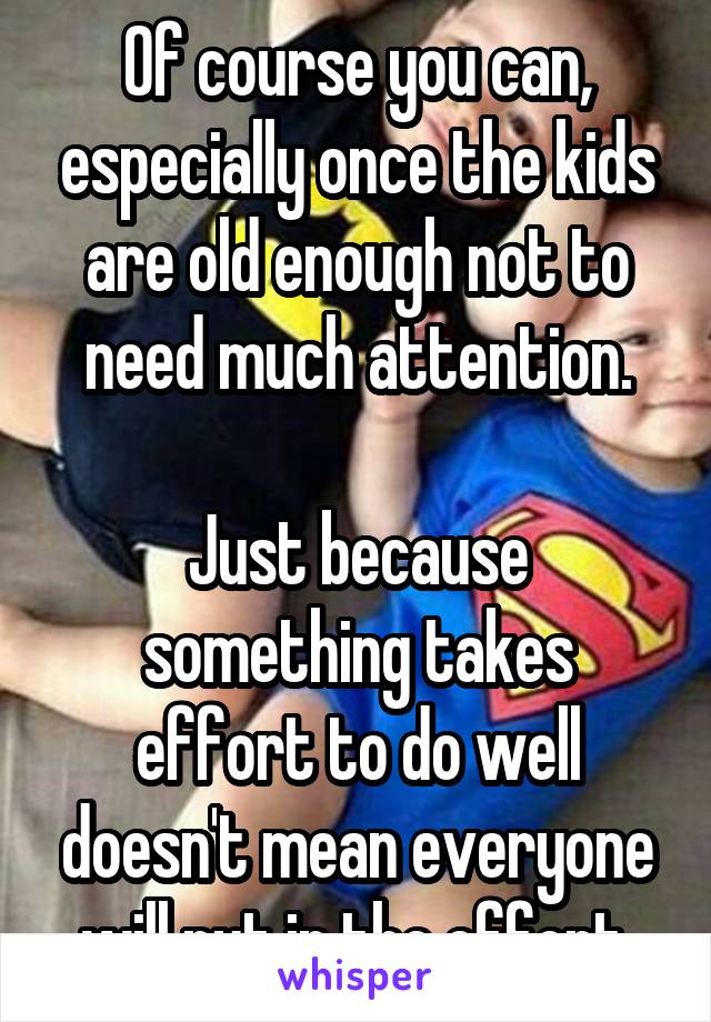 Of course you can, especially once the kids are old enough not to need much attention.

Just because something takes effort to do well doesn't mean everyone will put in the effort.