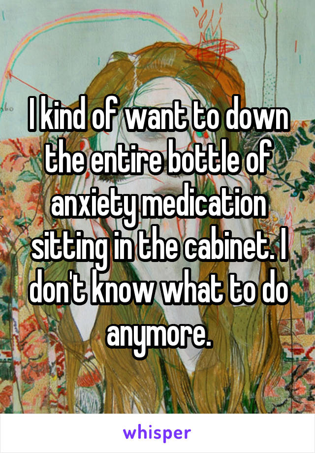 I kind of want to down the entire bottle of anxiety medication sitting in the cabinet. I don't know what to do anymore.