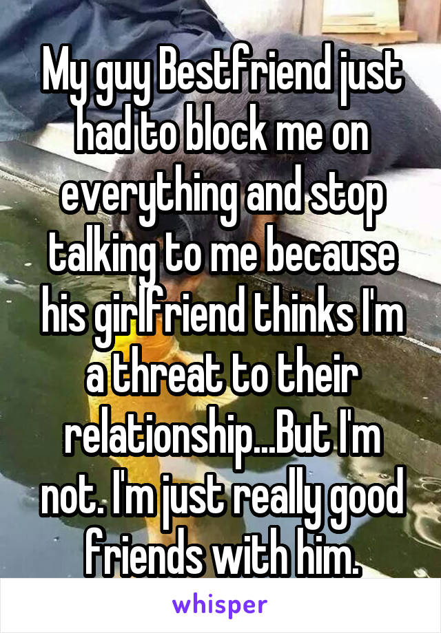 My guy Bestfriend just had to block me on everything and stop talking to me because his girlfriend thinks I'm a threat to their relationship...But I'm not. I'm just really good friends with him.