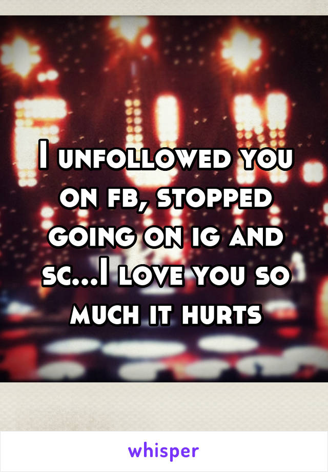 I unfollowed you on fb, stopped going on ig and sc...I love you so much it hurts