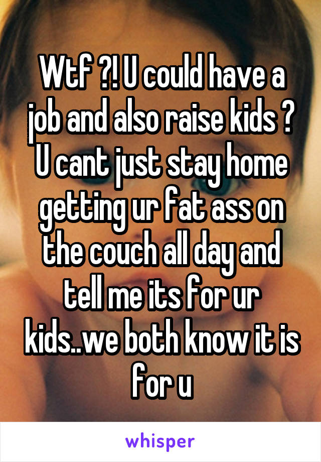 Wtf ?! U could have a job and also raise kids ? U cant just stay home getting ur fat ass on the couch all day and tell me its for ur kids..we both know it is for u