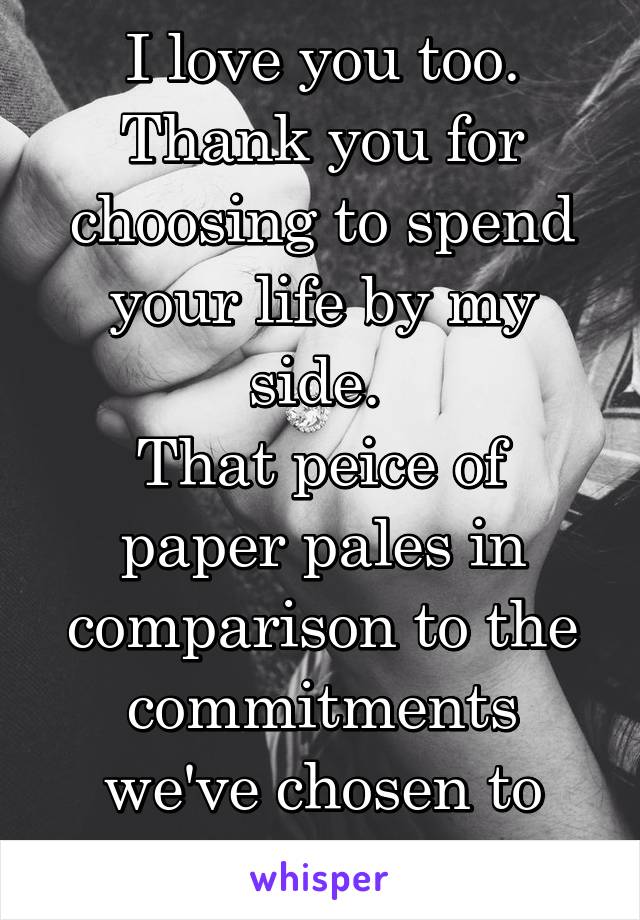 I love you too. Thank you for choosing to spend your life by my side. 
That peice of paper pales in comparison to the commitments we've chosen to make together.