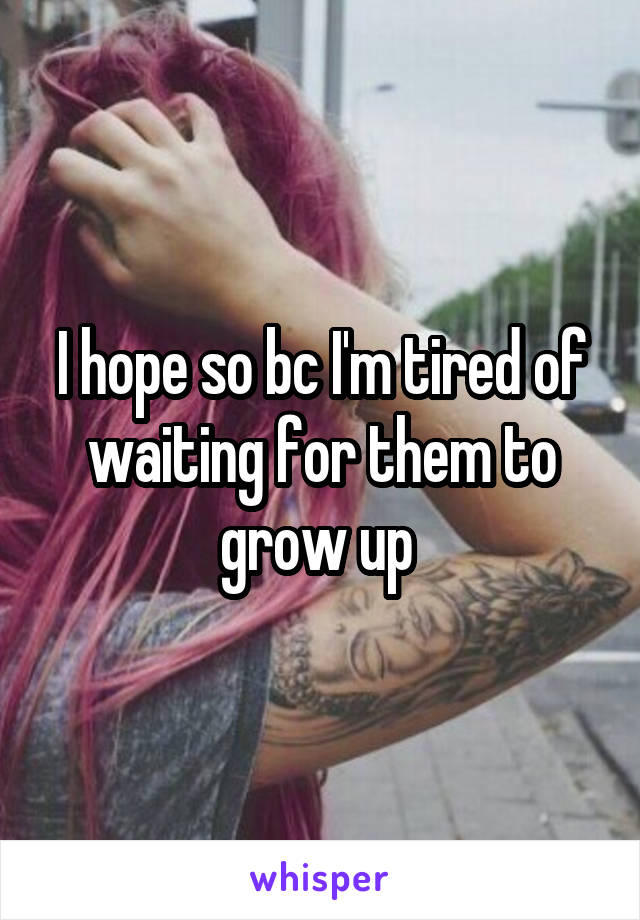 I hope so bc I'm tired of waiting for them to grow up 