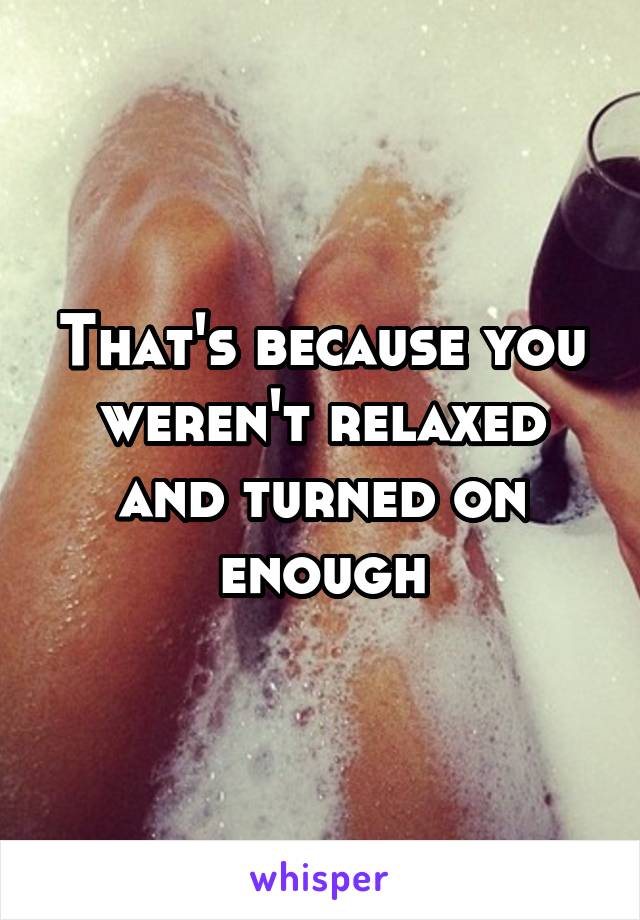 That's because you weren't relaxed and turned on enough