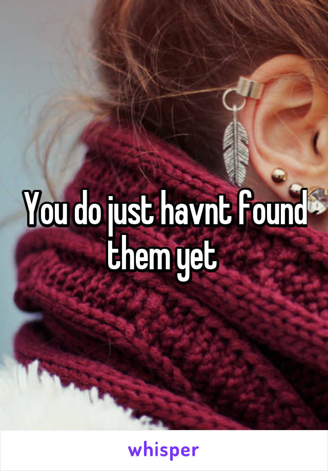 You do just havnt found them yet 