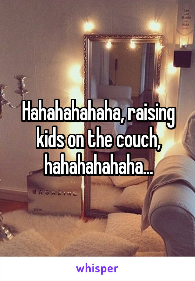 Hahahahahaha, raising kids on the couch, hahahahahaha...