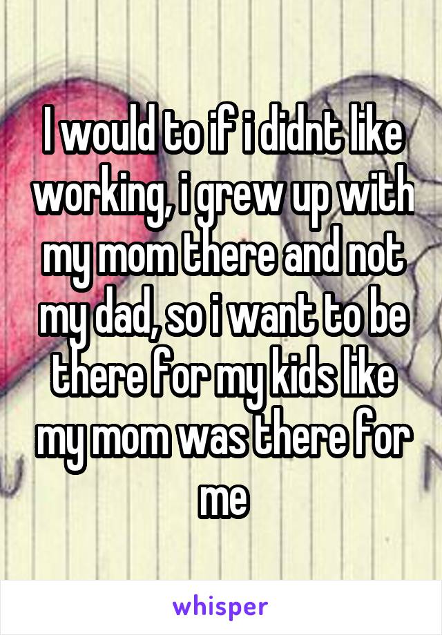 I would to if i didnt like working, i grew up with my mom there and not my dad, so i want to be there for my kids like my mom was there for me