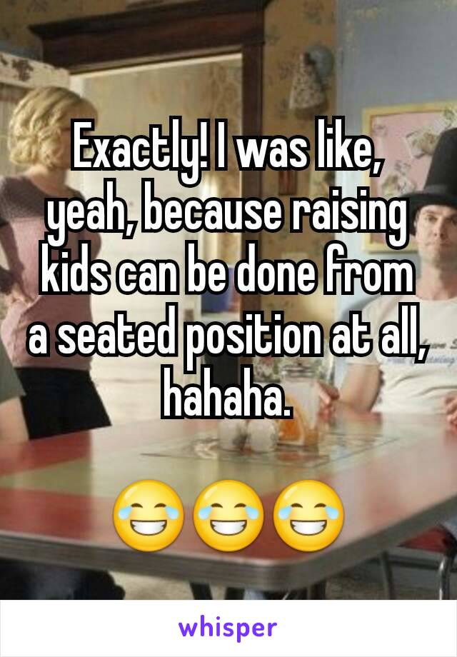 Exactly! I was like, yeah, because raising kids can be done from a seated position at all, hahaha.

😂😂😂