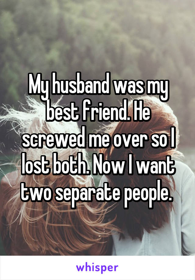 My husband was my best friend. He screwed me over so I lost both. Now I want two separate people. 