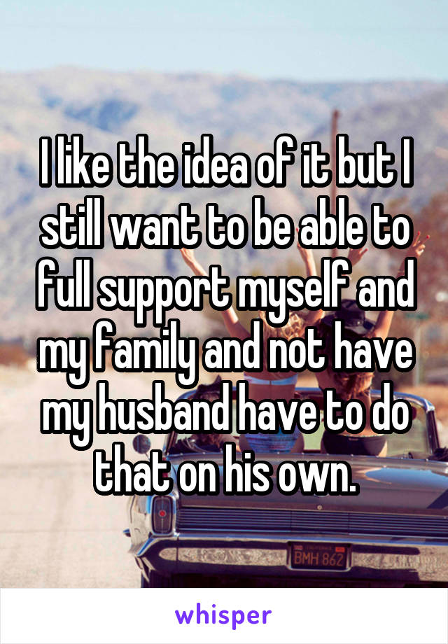 I like the idea of it but I still want to be able to full support myself and my family and not have my husband have to do that on his own.