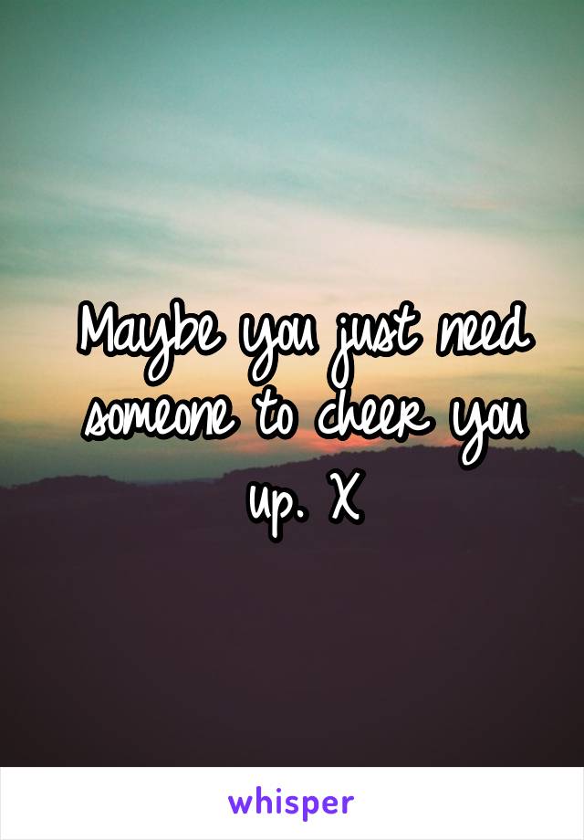 Maybe you just need someone to cheer you up. X