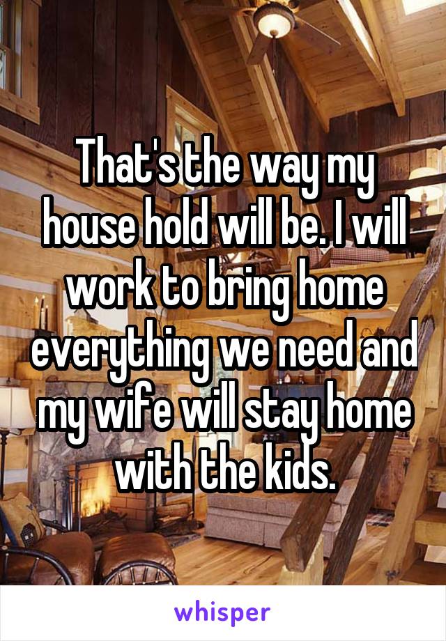 That's the way my house hold will be. I will work to bring home everything we need and my wife will stay home with the kids.