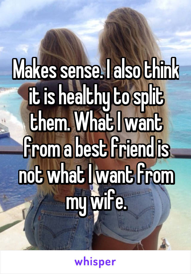 Makes sense. I also think it is healthy to split them. What I want from a best friend is not what I want from my wife.