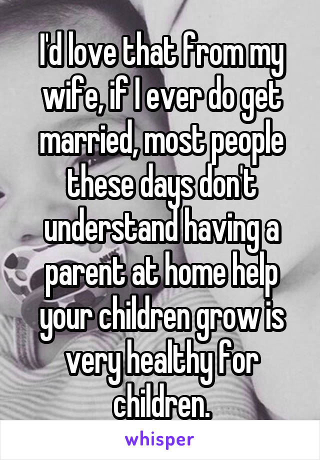 I'd love that from my wife, if I ever do get married, most people these days don't understand having a parent at home help your children grow is very healthy for children.