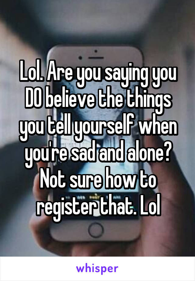 Lol. Are you saying you DO believe the things you tell yourself when you're sad and alone? Not sure how to register that. Lol