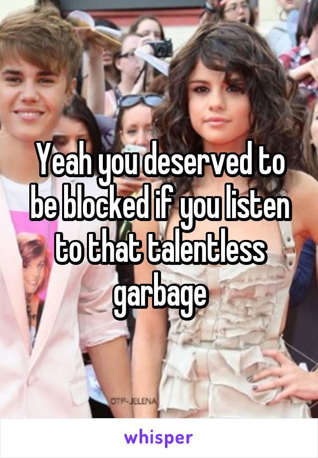 Yeah you deserved to be blocked if you listen to that talentless garbage