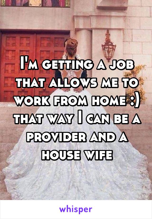 I'm getting a job that allows me to work from home :) that way I can be a provider and a house wife