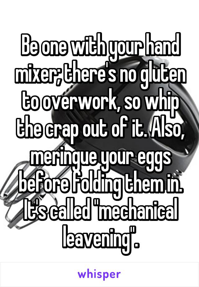Be one with your hand mixer; there's no gluten to overwork, so whip the crap out of it. Also, meringue your eggs before folding them in. It's called "mechanical leavening".