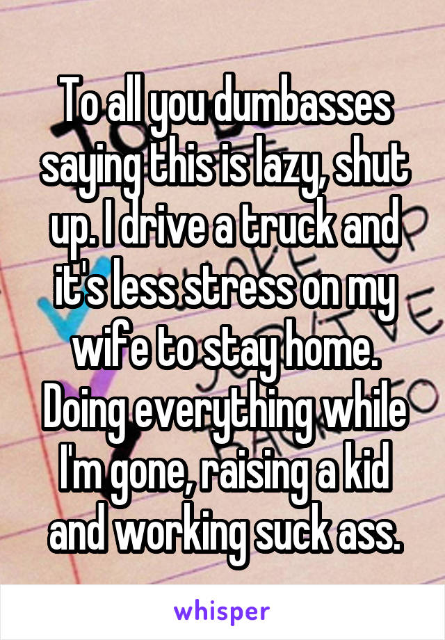 To all you dumbasses saying this is lazy, shut up. I drive a truck and it's less stress on my wife to stay home. Doing everything while I'm gone, raising a kid and working suck ass.