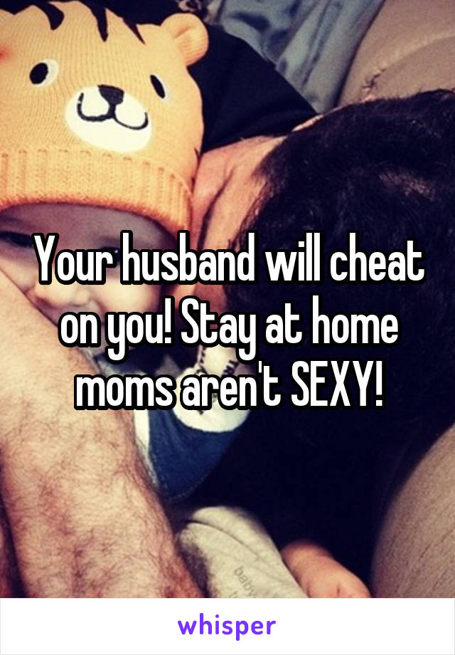 Your husband will cheat on you! Stay at home moms aren't SEXY!