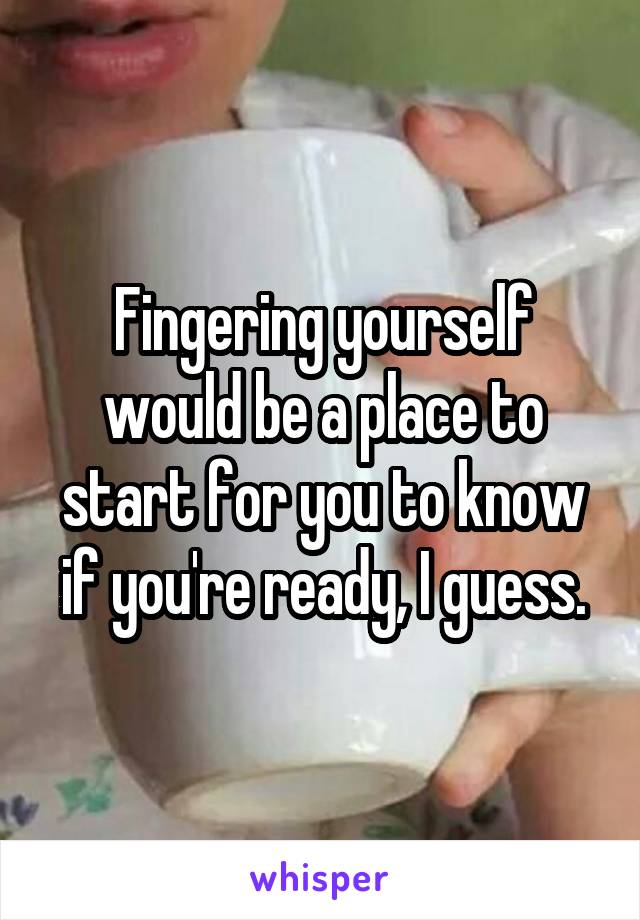 Fingering yourself would be a place to start for you to know if you're ready, I guess.