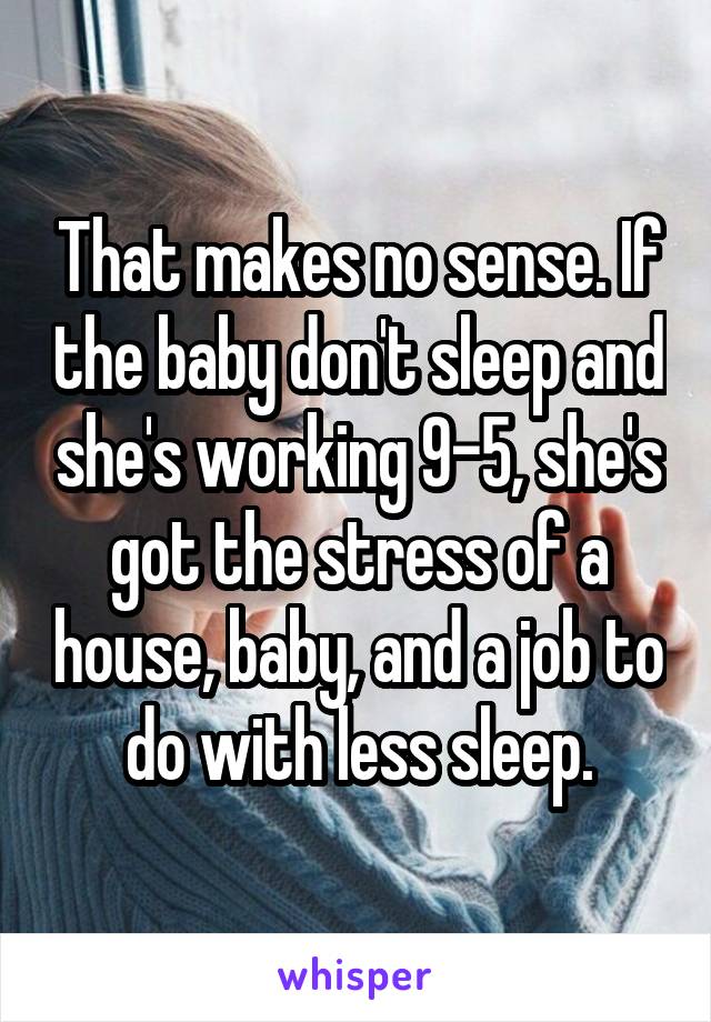 That makes no sense. If the baby don't sleep and she's working 9-5, she's got the stress of a house, baby, and a job to do with less sleep.