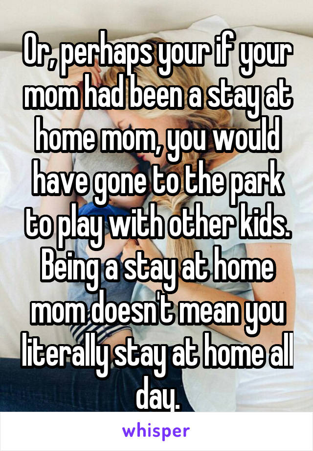 Or, perhaps your if your mom had been a stay at home mom, you would have gone to the park to play with other kids. Being a stay at home mom doesn't mean you literally stay at home all day.