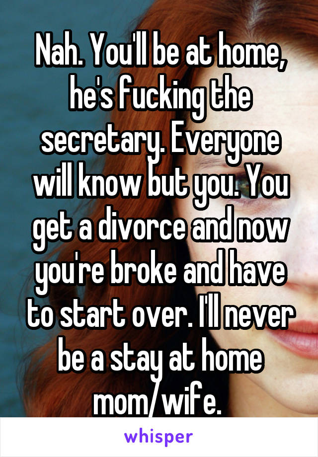 Nah. You'll be at home, he's fucking the secretary. Everyone will know but you. You get a divorce and now you're broke and have to start over. I'll never be a stay at home mom/wife. 