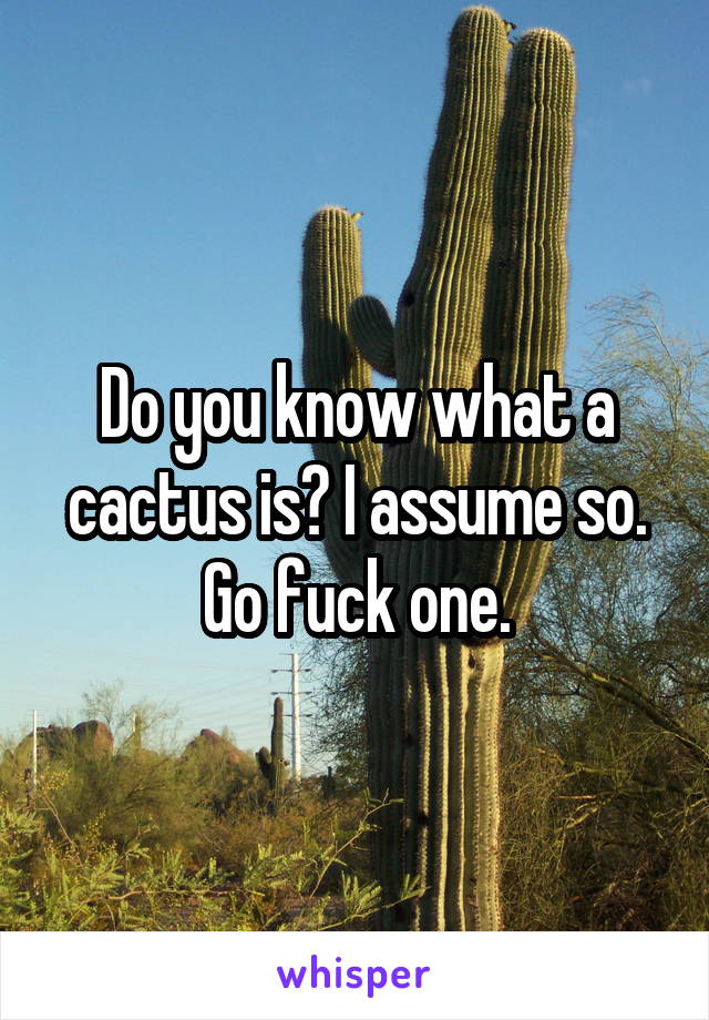 Do you know what a cactus is? I assume so. Go fuck one.