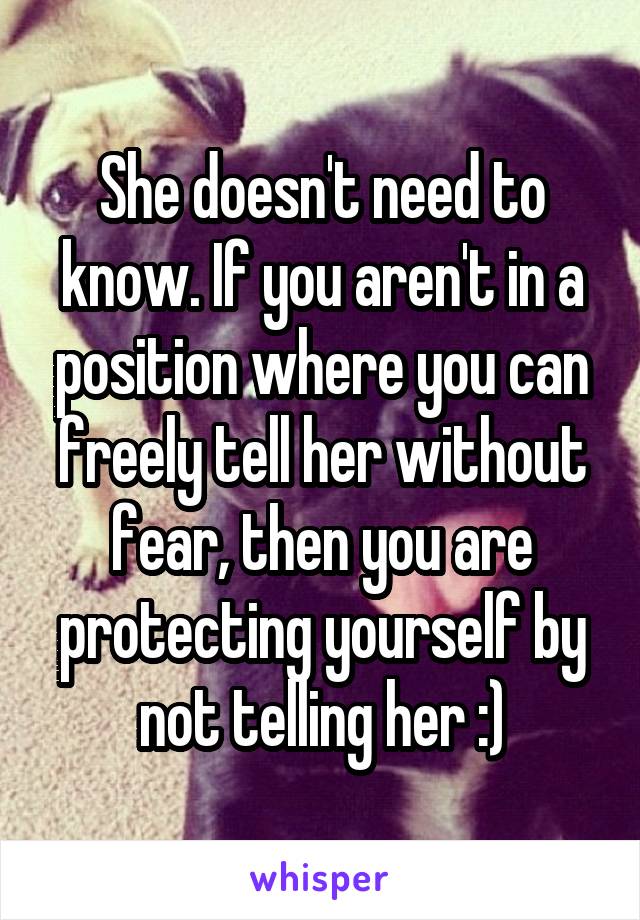 She doesn't need to know. If you aren't in a position where you can freely tell her without fear, then you are protecting yourself by not telling her :)