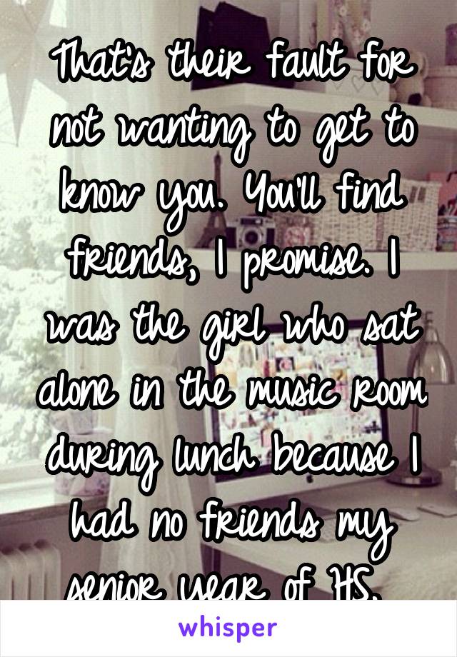 That's their fault for not wanting to get to know you. You'll find friends, I promise. I was the girl who sat alone in the music room during lunch because I had no friends my senior year of HS. 