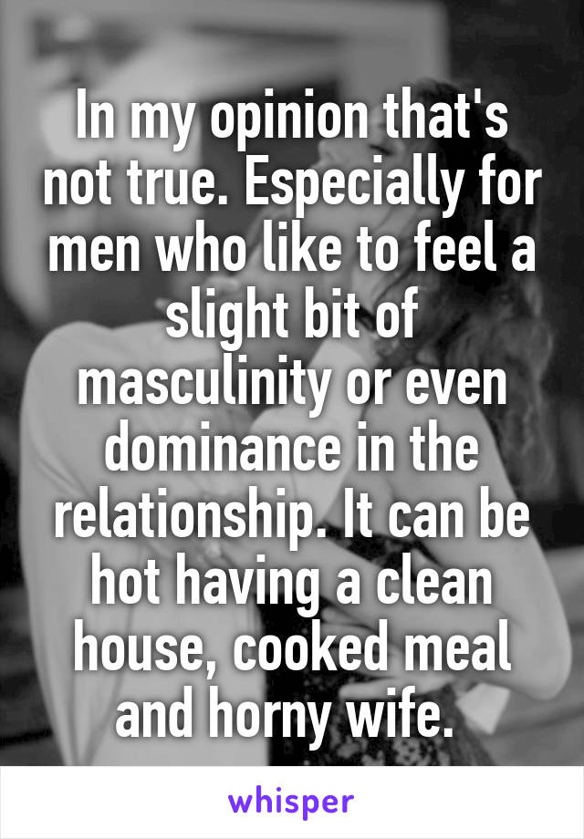 In my opinion that's not true. Especially for men who like to feel a slight bit of masculinity or even dominance in the relationship. It can be hot having a clean house, cooked meal and horny wife. 