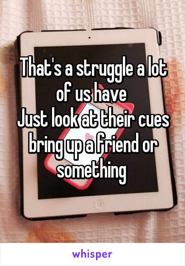 That's a struggle a lot of us have 
Just look at their cues bring up a friend or something 
