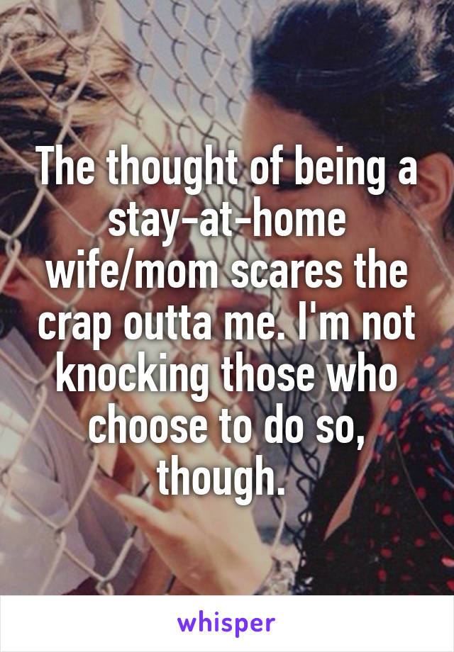 The thought of being a stay-at-home wife/mom scares the crap outta me. I'm not knocking those who choose to do so, though. 