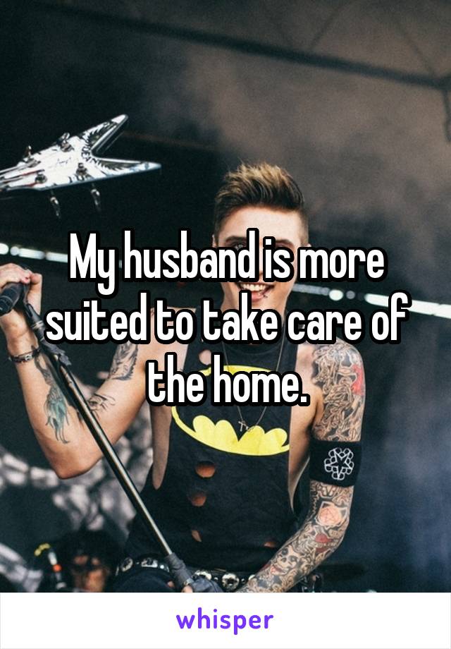 My husband is more suited to take care of the home.